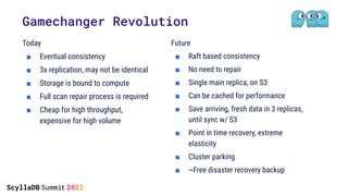 Gamechanger Revolution
Today
■ Eventual consistency
■ 3x replication, may not be identical
■ Storage is bound to compute
■ Full scan repair process is required
■ Cheap for high throughput,
expensive for high volume
Future
■ Raft based consistency
■ No need to repair
■ Single main replica, on S3
■ Can be cached for performance
■ Save arriving, fresh data in 3 replicas,
until sync w/ S3
■ Point in time recovery, extreme
elasticity
■ Cluster parking
■ ~Free disaster recovery backup
 
