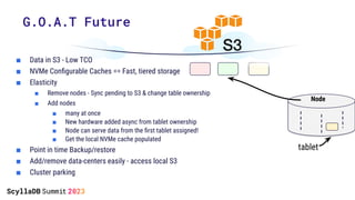 G.O.A.T Future
tablet
Node
■ Data in S3 - Low TCO
■ NVMe Conﬁgurable Caches == Fast, tiered storage
■ Elasticity
■ Remove nodes - Sync pending to S3 & change table ownership
■ Add nodes
■ many at once
■ New hardware added async from tablet ownership
■ Node can serve data from the ﬁrst tablet assigned!
■ Get the local NVMe cache populated
■ Point in time Backup/restore
■ Add/remove data-centers easily - access local S3
■ Cluster parking
 