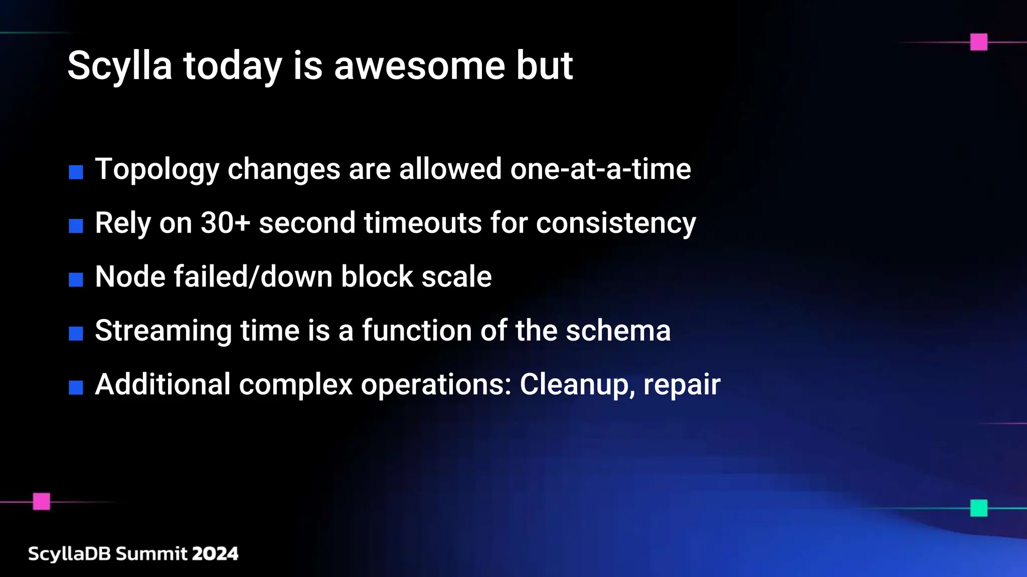 Scylla today is awesome but
■ Topology changes are allowed one-at-a-time
■ Rely on 30+ second timeouts for consistency
■ Node failed/down block scale
■ Streaming time is a function of the schema
■ Additional complex operations: Cleanup, repair
 