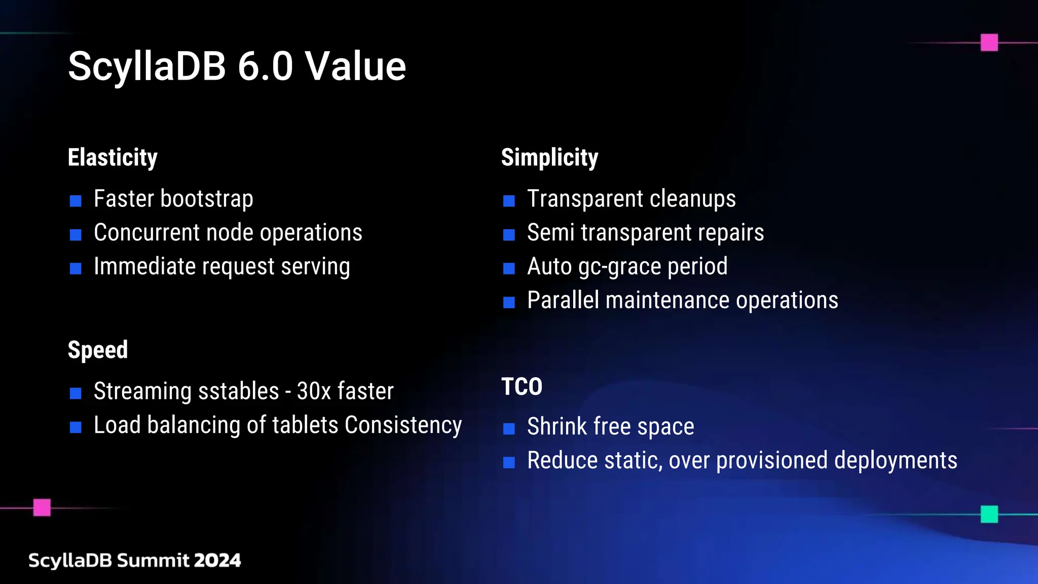 ScyllaDB 6.0 Value
Elasticity
■ Faster bootstrap
■ Concurrent node operations
■ Immediate request serving
Simplicity
■ Transparent cleanups
■ Semi transparent repairs
■ Auto gc-grace period
■ Parallel maintenance operations
Speed
■ Streaming sstables - 30x faster
■ Load balancing of tablets Consistency
TCO
■ Shrink free space
■ Reduce static, over provisioned deployments
 
