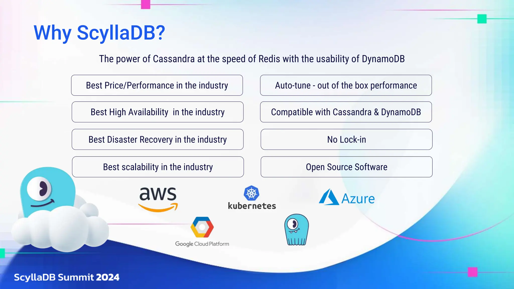 Why ScyllaDB?
Best High Availability in the industry
Best Disaster Recovery in the industry
Best scalability in the industry
Best Price/Performance in the industry Auto-tune - out of the box performance
Compatible with Cassandra & DynamoDB
The power of Cassandra at the speed of Redis with the usability of DynamoDB
No Lock-in
Open Source Software
 