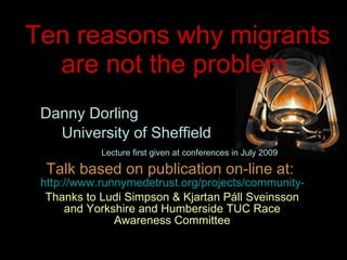 Ten reasons why migrants are not the problem  Danny Dorling University of Sheffield Lecture first given at conferences in July 2009 Talk based on publication on-line at:  http://www.runnymedetrust.org/projects/community-cohesion/white-working-class.html Thanks to Ludi Simpson & Kjartan Páll Sveinsson and Yorkshire and Humberside TUC Race Awareness Committee 