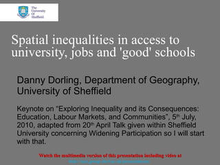 Spatial inequalities in access to university, jobs and 'good' schools Danny Dorling, Department of Geography, University of Sheffield Keynote on “ Exploring Inequality and its Consequences: Education, Labour Markets, and Communities”, 5 th  July,  2010, adapted from 20 th  April Talk given within Sheffield University concerning Widening Participation so I will start with that. Watch the multimedia version of this presentation including video at http://sasi.group.shef.ac.uk/presentations/   