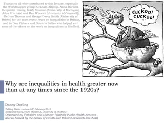 Why are inequalities in health greater now than at any times since the 1920s? Danny Dorling Talking Points Lecture,10 th  February 2010 Medical School Lecture Theatre 2, University of Sheffield Organized by Yorkshire and Humber Teaching Public Health Network and co-hosted by the School of Health and Related Research (ScHARR)  Thanks to all who contributed to this lecture, especially the Worldmapper group (Graham Allsopp, Anna Barford, Benjamin Hennig, Mark Newman [University of Michigan], John Pritchard and Ben Wheeler [University of Cornwall]), Bethan Thomas and George Davey Smith [University of Bristol] for the most recent work on inequalities in Britain, and to Dan Vickers and Dimitris Ballas who helped with some of the others on the work on inequalities in Sheffield. Watch the full lecture as a video-multimedia presentation at http://sasi.group.shef.ac.uk/presentations/healthinequalities/ 