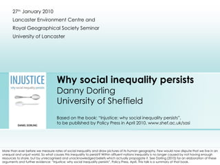 Why social inequality persists Danny Dorling University of Sheffield Based on the book: “Injustice: why social inequality persists”, to be published by Policy Press in April 2010. www.shef.ac.uk/sasi 27 th  January 2010 Lancaster Environment Centre and  Royal Geographical Society Seminar University of Lancaster More than ever before we measure rates of social inequality and draw pictures of its human geography. Few would now dispute that we live in an unequal and unjust world. So what causes this inequality to persist? Within affluent nations inequality is no longer caused by not having enough resources to share, but by unrecognised and unacknowledged beliefs which actually propagate it. See Dorling (2010) for an elaboration of these arguments and further evidence: “Injustice: why social inequality persists”, Policy Press, April. This talk is a summary of that book. An audio-enabled multimedia-version of this talk given at the Sheffield Humanist Society Meeting can be accessed here:  http://sasi.group.shef.ac.uk/presentations/injustice/ 