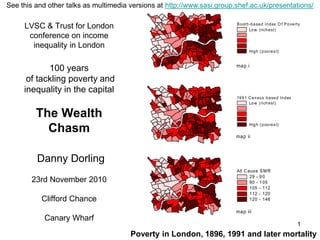 1
LVSC & Trust for London
conference on income
inequality in London
100 years
of tackling poverty and
inequality in the capital
The Wealth
Chasm
Danny Dorling
23rd November 2010
Clifford Chance
Canary Wharf
All C ause SMR
29 - 90
90 - 105
105 - 112
112 - 120
120 - 146
Booth-based Index O f Poverty
Low (richest)
High (poores t)
1991 Census based Index
Low (richest)
High (poores t)
map i
map ii
map iii
Poverty in London, 1896, 1991 and later mortality
See this and other talks as multimedia versions at http://www.sasi.group.shef.ac.uk/presentations/
 