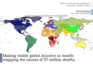 Making visible global injustice in health: mapping the causes of 57 million deaths Danny Dorling University of Sheffield Medsin Global Health Conference Newcastle, 28 March 2010 this map transforms into one showing where infants in the world die All Sasi presentations are now on our new website at http://sasi.group.shef.ac.uk/presentations/   Go to this website for multimedia versions and the original presentations. 