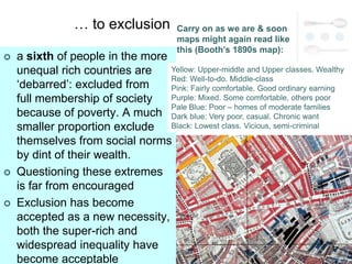 … to exclusion          Carry on as we are & soon
                                         maps might again read like
                                         this (Booth’s 1890s map):
   a sixth of people in the more
    unequal rich countries are    Yellow: Upper-middle and Upper classes. Wealthy
                                  Red: Well-to-do. Middle-class
    ‗debarred‘: excluded from     Pink: Fairly comfortable. Good ordinary earning
    full membership of society    Purple: Mixed. Some comfortable, others poor
                                  Pale Blue: Poor – homes of moderate families
    because of poverty. A much Dark blue: Very poor, casual. Chronic want
    smaller proportion exclude Black: Lowest class. Vicious, semi-criminal
    themselves from social norms
    by dint of their wealth.
   Questioning these extremes
    is far from encouraged
   Exclusion has become
    accepted as a new necessity,
    both the super-rich and
    widespread inequality have
    become acceptable
 