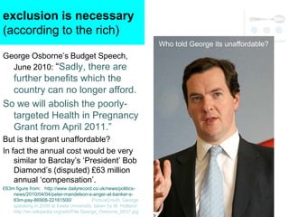 exclusion is necessary
(according to the rich)
                                                                  Who told George its unaffordable?
George Osborne‘s Budget Speech,
  June 2010: ―Sadly, there are
  further benefits which the
  country can no longer afford.
So we will abolish the poorly-
  targeted Health in Pregnancy
  Grant from April 2011.‖
But is that grant unaffordable?
In fact the annual cost would be very
    similar to Barclay‘s ‗President‘ Bob
    Diamond‘s (disputed) £63 million
    annual ‗compensation‘.
£63m figure from: http://www.dailyrecord.co.uk/news/politics-
    news/2010/04/04/peter-mandelson-s-anger-at-banker-s-
    63m-pay-86908-22161500/               PictureCredit: George
    speaking in 2009 at Keele University, taken by M. Holland:
    http://en.wikipedia.org/wiki/File:George_Osborne_0437.jpg
 