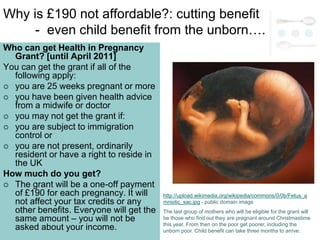Why is £190 not affordable?: cutting benefit
     - even child benefit from the unborn….
Who can get Health in Pregnancy
  Grant? [until April 2011]
You can get the grant if all of the
  following apply:
 you are 25 weeks pregnant or more
 you have been given health advice
  from a midwife or doctor
 you may not get the grant if:
 you are subject to immigration
  control or
 you are not present, ordinarily
  resident or have a right to reside in
  the UK
How much do you get?
 The grant will be a one-off payment
  of £190 for each pregnancy. It will     http://upload.wikimedia.org/wikipedia/commons/0/0b/Fetus_a
  not affect your tax credits or any      mniotic_sac.jpg - public domain image
  other benefits. Everyone will get the   The last group of mothers who will be eligible for the grant will
  same amount – you will not be           be those who find out they are pregnant around Christmastime
                                          this year. From then on the poor get poorer, including the
  asked about your income.                unborn poor. Child benefit can take three months to arrive.
 