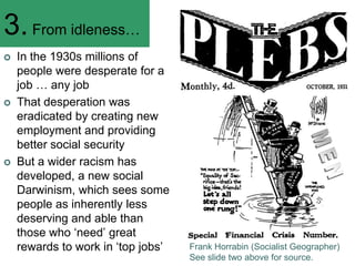 3. From idleness…
   In the 1930s millions of
    people were desperate for a
    job … any job
   That desperation was
    eradicated by creating new
    employment and providing
    better social security
   But a wider racism has
    developed, a new social
    Darwinism, which sees some
    people as inherently less
    deserving and able than
    those who ‗need‘ great
    rewards to work in ‗top jobs‘   Frank Horrabin (Socialist Geographer)
                                    See slide two above for source.
 