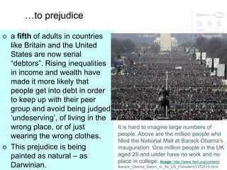 …to prejudice

   a fifth of adults in countries
    like Britain and the United
    States are now serial
    ―debtors‖. Rising inequalities
    in income and wealth have
    made it more likely that
    people get into debt in order
    to keep up with their peer
    group and avoid being judged
    ‗undeserving‘, of living in the
    wrong place, or of just           It is hard to imagine large numbers of
    wearing the wrong clothes.        people. Above are the million people who
                                      filled the National Mall at Barack Obama‘s
   This prejudice is being           inauguration. One million people in the UK
    painted as natural – as           aged 25 and under have no work and no
                                      place in college. Image: http://www.rferl.org/content/
    Darwinian.                        Barack_Obama_Sworn_In_As_US_President/1372515.html
 