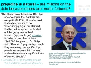 prejudice is natural – are millions on the
dole because others are ‗worth‘ fortunes?
―The Chairman of bailed-out RBS has
   acknowledged that bankers are
   overpaid. Sir Philip Hampton said
   that salary persists to be
   'astonishingly high', but claimed
   that he had no option but to shell
   out the going rate for best
   talent.…[top people get] average
   take-home pay of more than
   £240,000 this year. … Sir Philip
   said, ―If we don't pay our top people
   they leave very quickly. Our top
   people are very much in demand
   and we have seen a significant loss     Image from Story titled: ―RBS Chief Acknowledges His
                                           Staff is Overpaid‖ 5 January 2010:
   of our top people‖.‖                    http://topnews.net.nz/content/23704-rbs-chief-
                                           acknowledges-his-staff-overpaid
5 January 2010, as reported around
                                           Image: http://topnews.net.nz/images/Sir-Philip-
   the world (this from New Zealand).      Hampton.jpg
 