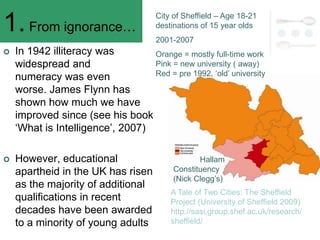 City of Sheffield – Age 18-21
1. From ignorance…                    destinations of 15 year olds
                                      2001-2007
   In 1942 illiteracy was        Orange = mostly full-time work
    widespread and                Pink = new university ( away)
    numeracy was even             Red = pre 1992, ‗old‘ university

    worse. James Flynn has
    shown how much we have
    improved since (see his book
    ‗What is Intelligence‘, 2007)

   However, educational                          Hallam
    apartheid in the UK has risen          Constituency
                                           (Nick Clegg‘s)
    as the majority of additional
                                          A Tale of Two Cities: The Sheffield
    qualifications in recent              Project (University of Sheffield 2009)
    decades have been awarded             http://sasi.group.shef.ac.uk/research/
    to a minority of young adults         sheffield/
 