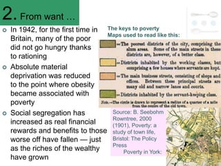 2. From want …
   In 1942, for the first time in The keys to poverty
                                   Maps used to read like this:
    Britain, many of the poor
    did not go hungry thanks
    to rationing
   Absolute material
    deprivation was reduced
    to the point where obesity
    became associated with
    poverty
   Social segregation has           Source: B. Seebohm
                                     Rowntree, 2000
    increased as real financial      (1901), Poverty: a
    rewards and benefits to those study of town life,
    worse off have fallen — just     Bristol: The Policy
                                     Press
    as the riches of the wealthy          Poverty in York:
    have grown
 