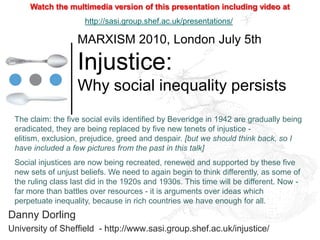 Watch the multimedia version of this presentation including video at
                     http://sasi.group.shef.ac.uk/presentations/

                   MARXISM 2010, London July 5th

                   Injustice:
                   Why social inequality persists
 The claim: the five social evils identified by Beveridge in 1942 are gradually being
 eradicated, they are being replaced by five new tenets of injustice -
 elitism, exclusion, prejudice, greed and despair. [but we should think back, so I
 have included a few pictures from the past in this talk]
 Social injustices are now being recreated, renewed and supported by these five
 new sets of unjust beliefs. We need to again begin to think differently, as some of
 the ruling class last did in the 1920s and 1930s. This time will be different. Now -
 far more than battles over resources - it is arguments over ideas which
 perpetuate inequality, because in rich countries we have enough for all.
Danny Dorling
University of Sheffield - http://www.sasi.group.shef.ac.uk/injustice/
 
