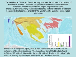 374  Buddhists : The size of each territory indicates the number of adherents of Buddhism. Around 370 million people are adherents to various Buddhist traditions,  collectively the fourth largest religion in the world. There are, however, many variations in teaching within Buddhism.  Buddhism began with the teachings of Siddhārtha Gautama (the Buddha) around 2500 years ago.   Some 55% of people in Japan, 26% in Asia Pacific and 8% in East Asia are adherents of Buddhist traditions.  The largest number of Buddhists is found in China (107 million), followed by Japan (70 million), Thailand (52 million), Viet Nam (39 million), Myanmar (36 million) and Sri Lanka (13 million). 