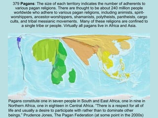 379  Pagans : The size of each territory indicates the number of adherents to various pagan religions. There are thought to be about 240 million people worldwide who adhere to various pagan religions, including animists, spirit-worshippers, ancestor-worshippers, shamanists, polytheists, pantheists, cargo cults, and tribal messianic movements.  Many of these religions are confined to a single tribe or people. Virtually all pagans live in Africa and Asia. Pagans constitute one in seven people in South and East Africa, one in nine in Northern Africa, one in eighteen in Central Africa. “There is a respect for all of life and usually a desire to participate with rather than to dominate other beings.” Prudence Jones, The Pagan Federation (at some point in the 2000s) 
