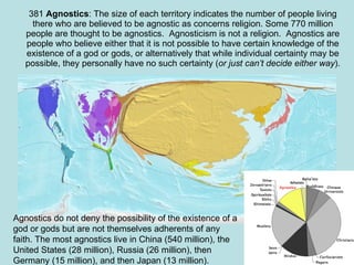 381  Agnostics : The size of each territory indicates the number of people living there who are believed to be agnostic as concerns religion. Some 770 million people are thought to be agnostics.  Agnosticism is not a religion.  Agnostics are people who believe either that it is not possible to have certain knowledge of the existence of a god or gods, or alternatively that while individual certainty may be possible, they personally have no such certainty ( or just can’t decide either way ). Agnostics do not deny the possibility of the existence of a god or gods but are not themselves adherents of any faith. The most agnostics live in China (540 million), the United States (28 million), Russia (26 million), then Germany (15 million), and then Japan (13 million). 