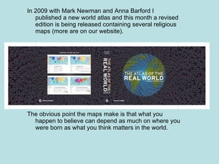 In 2009 with Mark Newman and Anna Barford I published a new world atlas and this month a revised edition is being released containing several religious maps (more are on our website). The obvious point the maps make is that what you happen to believe can depend as much on where you were born as what you think matters in the world. 