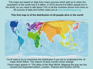The maps are based on data from many sources which add up to when the population of the world was 6.2 billion. In 2010 around 6.8 billion people live in the world, so you need to add about 10% to all the numbers shown from here on. All sources of data and further notes are at  www.worldmapper.org This first map is of the distribution of all people alive in the world You’ll need to try to memorise this distribution if you are to understand the 16 maps which follow. The colours of each country never change. These maps appear in “The Atlas of the Real World, Mapping the way we live, revised and expanded edition, London: Thames and Hudson (2010). 