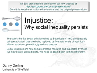 Injustice: Why social inequality persists Danny Dorling University of Sheffield The claim: the five social evils identified by Beveridge in 1942 are gradually being eradicated, they are being replaced by five new tenets of injustice - elitism, exclusion, prejudice, greed and despair. Social injustices are now being recreated, renewed and supported by these five new sets of unjust beliefs. We need to again begin to think differently. All Sasi presentations are now on our new website at http://sasi.group.shef.ac.uk/presentations/   Go to this website for multimedia versions and the original presentations. 