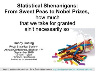 Statistical Shenanigans: From Sweet Peas to Nobel Prizes,   how much that we take for granted ain't necessarily so  Danny Dorling Royal Statistical Society  Annual Conference, Brighton 17 th  September 2010 12:15pm - 1:35pm Plenary 6 - Significance Auditorium 2 - Hewison Hall Watch multimedia versions of the Sasi slideshows at  http://sasi.group.shef.ac.uk/presentations/ 