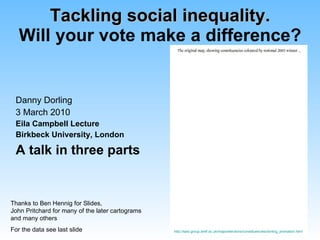 Tackling social inequality. Will your vote make a difference? Danny Dorling 3 March 2010 Eila Campbell Lecture Birkbeck University, London A talk in three parts Thanks to Ben Hennig for Slides, John Pritchard for many of the later cartograms and many others For the data see last slide http://sasi.group.shef.ac.uk/maps/elections/constituencies/dorling_animation.html 