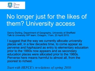 No longer just for the likes of them? University access Danny Dorling, Department of Geography, University of Sheffield Talk to University WP team, Octagon, 11am, 20 April 2010. I suggest that the way we currently allocate university places will, in a few decades time, to come appear as perverse and haphazard as entry to elementary education prior to the 1880s now appears and as secondary education places were allocated prior to the 1960s. Perverse here means harmful to almost all, from the poorest to richest. Start with HEFCE’s revelations of spring 2010: 