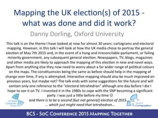 BCS - SoC Conference 2015 Mapping Together
Mapping	
  the	
  UK	
  elec/on(s)	
  of	
  2015	
  -­‐	
  
what	
  was	
  done	
  and	
  did	
  it	
  work?	
  
Danny	
  Dorling,	
  Oxford	
  University	
  
This	
  talk	
  is	
  on	
  the	
  theme	
  I	
  have	
  looked	
  at	
  now	
  for	
  almost	
  30	
  years:	
  cartograms	
  and	
  electoral	
  
mapping.	
  However,	
  in	
  this	
  talk	
  I	
  will	
  look	
  at	
  how	
  the	
  UK	
  media	
  chose	
  to	
  portray	
  the	
  general	
  
elec/on	
  of	
  May	
  7th	
  2015	
  and,	
  in	
  the	
  event	
  of	
  a	
  hung	
  and	
  irreconcilable	
  parliament,	
  or	
  failing	
  
minority	
  government,	
  any	
  subsequent	
  general	
  elec/on.	
  Newspapers,	
  TV,	
  blogs,	
  magazines	
  
and	
  other	
  media	
  are	
  likely	
  to	
  approach	
  the	
  mapping	
  of	
  this	
  elec/on	
  in	
  new	
  and	
  novel	
  ways.	
  
Apart	
  from	
  anything	
  else	
  they	
  now	
  need	
  to	
  worry	
  about	
  a	
  far	
  wider	
  range	
  of	
  poli/cal	
  colours	
  
on	
  the	
  maps.	
  The	
  cons/tuencies	
  being	
  the	
  same	
  as	
  before	
  should	
  help	
  in	
  the	
  mapping	
  of	
  
change	
  over	
  /me,	
  if	
  any	
  is	
  aTempted.	
  Interac/ve	
  mapping	
  should	
  also	
  be	
  much	
  improved	
  on	
  
previous	
  years,	
  but	
  maybe	
  not?	
  The	
  talk	
  ends	
  with	
  some	
  sugges/ons	
  for	
  the	
  future	
  and	
  will	
  
contain	
  only	
  one	
  reference	
  to	
  the	
  "electoral	
  tetrahedron"	
  although	
  one	
  day	
  before	
  I	
  die	
  I	
  
hope	
  to	
  see	
  it	
  on	
  TV.	
  I	
  invented	
  it	
  in	
  the	
  1980s	
  to	
  cope	
  with	
  the	
  SNP	
  becoming	
  a	
  signiﬁcant	
  
party.	
  I	
  was	
  just	
  a	
  liTle	
  before	
  my	
  /me	
  J	
  
and	
  there	
  is	
  to	
  be	
  a	
  second	
  (but	
  not	
  general)	
  elec3on	
  of	
  2015…..	
  	
  
…	
  which	
  just	
  might	
  need	
  that	
  tetrahedron…	
  
 