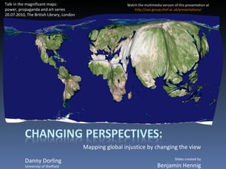 Mapping global injustice by changing the view Danny Dorling University of Sheffield Talk in the magnificent maps: power, propaganda and art series 20.07.2010, The British Library, London Slides created by Benjamin Hennig Watch the multimedia version of this presentation at http://sasi.group.shef.ac.uk/presentations / 