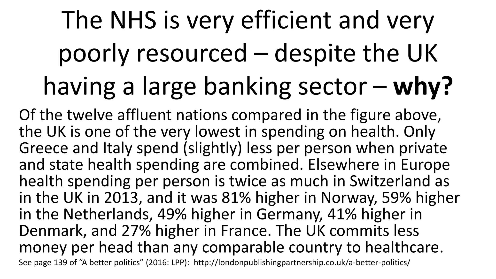 The NHS is very efficient and very
poorly resourced – despite the UK
having a large banking sector – why?
Of the twelve affluent nations compared in the figure above,
the UK is one of the very lowest in spending on health. Only
Greece and Italy spend (slightly) less per person when private
and state health spending are combined. Elsewhere in Europe
health spending per person is twice as much in Switzerland as
in the UK in 2013, and it was 81% higher in Norway, 59% higher
in the Netherlands, 49% higher in Germany, 41% higher in
Denmark, and 27% higher in France. The UK commits less
money per head than any comparable country to healthcare.
See page 139 of “A better politics” (2016: LPP): http://londonpublishingpartnership.co.uk/a-better-politics/
 