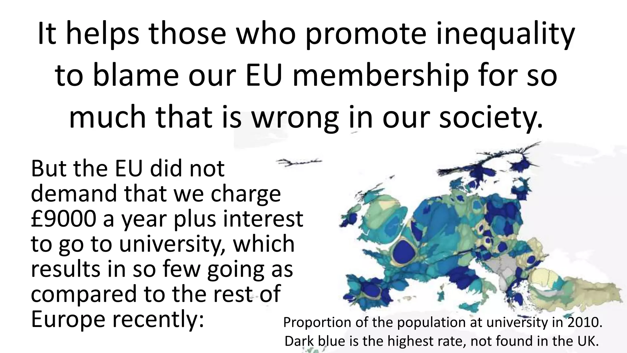 It helps those who promote inequality
to blame our EU membership for so
much that is wrong in our society.
But the EU did not
demand that we charge
£9000 a year plus interest
to go to university, which
results in so few going as
compared to the rest of
Europe recently: Proportion of the population at university in 2010.
Dark blue is the highest rate, not found in the UK.
 