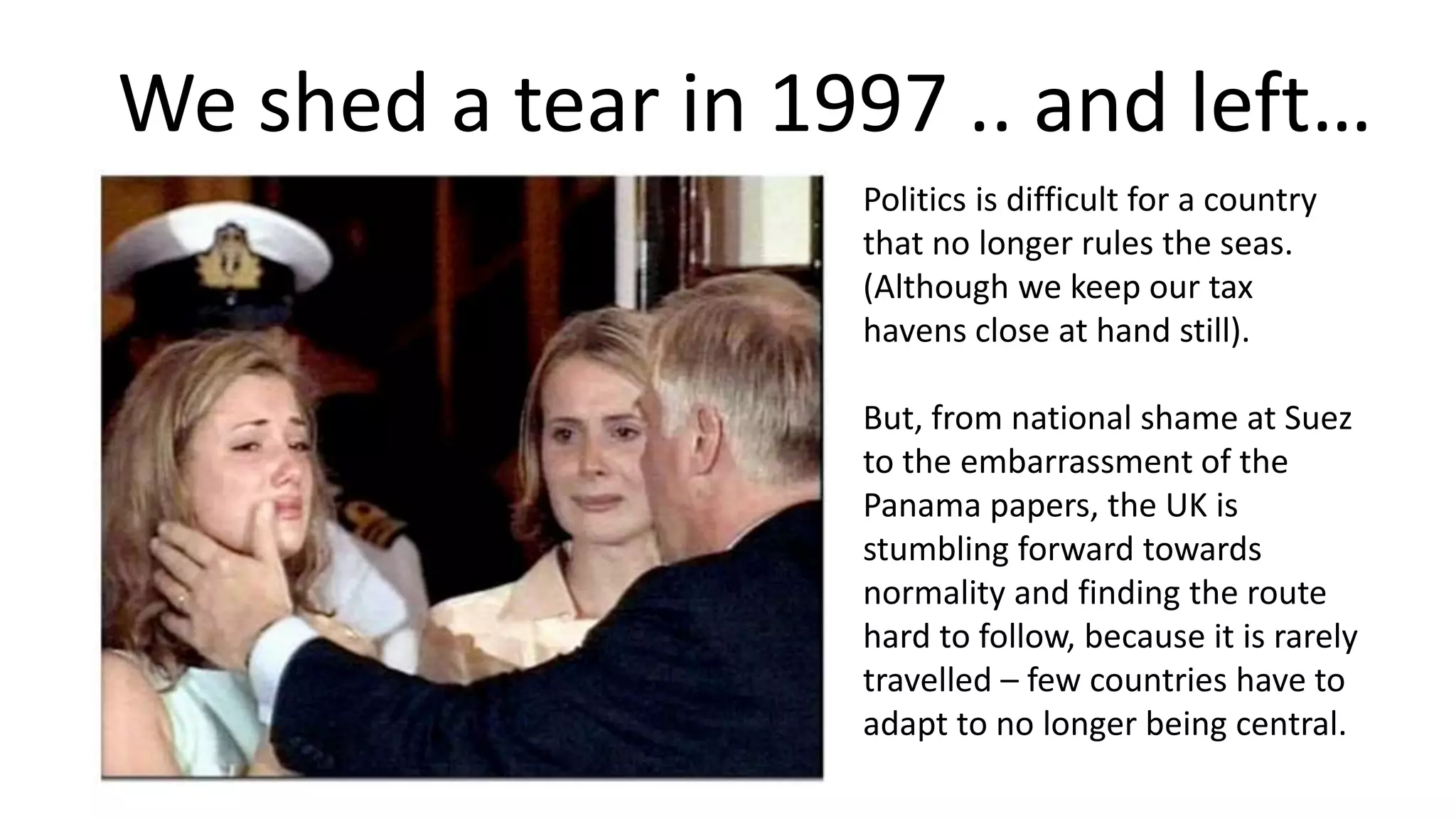 We shed a tear in 1997 .. and left…
Politics is difficult for a country
that no longer rules the seas.
(Although we keep our tax
havens close at hand still).
But, from national shame at Suez
to the embarrassment of the
Panama papers, the UK is
stumbling forward towards
normality and finding the route
hard to follow, because it is rarely
travelled – few countries have to
adapt to no longer being central.
 