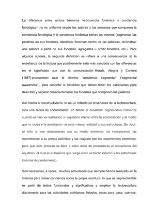 La diferencia entre ambos términos –conciencia fonémica y conciencia

fonológica– no es uniforme según los autores y los procesos que componen la

conciencia fonológica y la conciencia fonémica serían los mismos (segmentar las

palabras en sus fonemas, identificar fonemas dentro de las palabras, reconstruir

una palabra a partir de sus fonemas, agregarles u omitir fonemas, etc.). Para

algunos autores, la segunda definición se refiere a una consecuencia de la

enseñanza de la lectura que posiblemente está más asociada con las diferencias

en el significado que con la pronunciación. Moraïs, Alegría y Content

(1987) propusieron    usar   el   término   “conciencia   segmental”   (“segmental

awareness”), para describir la habilidad que deben tener los estudiantes para

descubrir y separar conscientemente los fonemas que componen las palabras.


Así mismo el constructivismo no es un método de enseñanza de la lectoescritura,

sino una teoría de conocimiento, en donde el desarrollo cognoscitivo comienza

cuando el niño va realizando un equilibrio interno entre la acomodación y el medio

que lo rodea y la asimilación de esta misma realidad a sus estructuras. Es decir,

el niño al irse relacionando con su medio ambiente, irá incorporando las

experiencias a su propia actividad y las reajusta con las experiencias obtenidas;

para que este proceso se lleve a cabo debe de presentarse el mecanismo del

equilibrio, el cual es el balance que surge entre el medio externo y las estructuras

internas de pensamiento.


Son necesarias, a veces, muchas actividades que siempre hemos realizado en la

infancia para tomar conciencia sobre la propia escritura, lo que es imprescindible

es partir de textos funcionales y significativos y emplear la lectoescritura

diariamente para las actividades cotidianas: listados, notas para casa, cuentos,
 