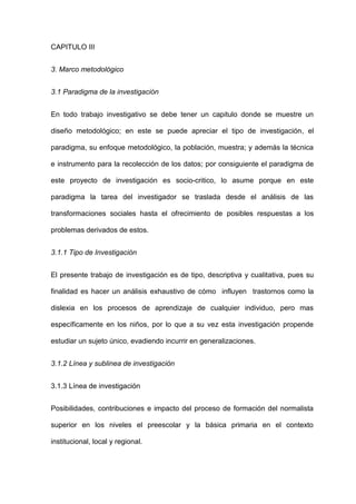 CAPITULO III


3. Marco metodológico


3.1 Paradigma de la investigación


En todo trabajo investigativo se debe tener un capitulo donde se muestre un

diseño metodológico; en este se puede apreciar el tipo de investigación, el

paradigma, su enfoque metodológico, la población, muestra; y además la técnica

e instrumento para la recolección de los datos; por consiguiente el paradigma de

este proyecto de investigación es socio-critico, lo asume porque en este

paradigma la tarea del investigador se traslada desde el análisis de las

transformaciones sociales hasta el ofrecimiento de posibles respuestas a los

problemas derivados de estos.


3.1.1 Tipo de Investigación


El presente trabajo de investigación es de tipo, descriptiva y cualitativa, pues su

finalidad es hacer un análisis exhaustivo de cómo influyen trastornos como la

dislexia en los procesos de aprendizaje de cualquier individuo, pero mas

específicamente en los niños, por lo que a su vez esta investigación propende

estudiar un sujeto único, evadiendo incurrir en generalizaciones.


3.1.2 Línea y sublinea de investigación


3.1.3 Línea de investigación


Posibilidades, contribuciones e impacto del proceso de formación del normalista

superior en los niveles el preescolar y la básica primaria en el contexto

institucional, local y regional.
 