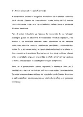 3.4 Análisis e Interpretación de la Información


Al establecer un proceso de indagación acompañado de un examen sistemático

de la situación problema, se pudo identificar cuáles son los factores internos

como externos que inciden en el comportamiento y las falencias en el proceso de

formación académica.


Para el análisis indagatorio fue necesaria la intervención de una valoración

psicológica guiada por educadora de necesidades educativas especiales, y de

acuerdo a los resultados obtenidos como: deficiencias de las funciones

intelectuales; memoria, atención, concentración, percepción, y coordinación viso

motora. En el proceso perceptivo no hay reconocimiento visual de la palabra, no

tiene reconocimiento simultáneo de grafemas, no tiene comprensión de palabras

leídas sobre todo las largas, en este sentido, la niña lee primero en voz baja (para

sí misma) antes de repetir en voz alta (decodifica) sin comprensión.


Fallas en el procesamiento auditivo segmentación fonológica, fallas en la

habilidad para relacionar los símbolos gráficos con sus sonidos correspondientes.

Se sugirió una segunda valoración de tipo neurológica con la finalidad de conocer

la razón específica y las repercusiones que este trastorno refleja en el proceso de

aprendizaje.
 