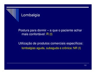112

Postura para dormir – a que o paciente achar
mais confortável: R (I)
Utilização de produtos comerciais específicos:
lombalgias aguda, subaguda e crônica: NR (I)
 
