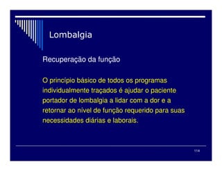 114

Recuperação da função
O princípio básico de todos os programas
individualmente traçados é ajudar o paciente
portador de lombalgia a lidar com a dor e a
retornar ao nível de função requerido para suas
necessidades diárias e laborais.
 