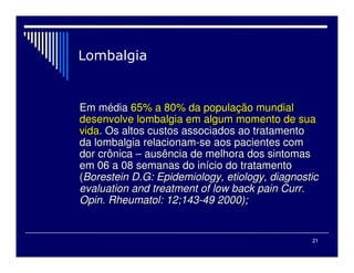 21

Em m
Em mé
édia
dia 65% a 80% da popula
65% a 80% da populaç
ção mundial
ão mundial
desenvolve lombalgia em algum momento de sua
desenvolve lombalgia em algum momento de sua
vida
vida. Os altos custos associados ao tratamento
. Os altos custos associados ao tratamento
da lombalgia relacionam
da lombalgia relacionam-
-se aos pacientes com
se aos pacientes com
dor crônica
dor crônica –
– ausência de melhora dos sintomas
ausência de melhora dos sintomas
em 06 a 08 semanas do in
em 06 a 08 semanas do iní
ício do tratamento
cio do tratamento
(
(Borestein D.G: Epidemiology, etiology, diagnostic
Borestein D.G: Epidemiology, etiology, diagnostic
evaluation and treatment of low back pain Curr.
evaluation and treatment of low back pain Curr.
Opin. Rheumatol: 12;143
Opin. Rheumatol: 12;143-
-49 2000);
49 2000);
 