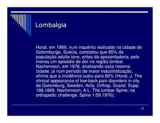 22

Horal, em 1969, num inquérito realizado na cidade de
Gotemburgo, Suécia, constatou que 65% da
população adulta teve, antes da aposentadoria, pelo
menos um episódio de dor na região lombar.
Nachemson, em 1976, analisando essa mesma
cidade, já num período de maior industrialização,
afirma que a incidência subiu para 80% (Horal, J. The
clinical appearance of low-back pain disorders in city
de Gotemburg, Sweden, Acta. Orthop. Scand. Supp.
188,1869. Nachemson, A.L. The lumbar Spine: na
orthopedic challenge. Spine 1:59,1976);
 