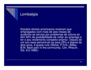 24

Estudos oficiais americanos mostram que
empregados com mais de seis meses de
ausência ao serviço por problemas de coluna só
têm 50% de probabilidade de voltar ao emprego e
ter o seu rendimento completo anterior. Depois de
um ano esse percentual cai para 25% e depois de
dois anos, é quase nulo (Wood, P.H.N.; Bdley
B.M. Back pain in the community. Clin. Rheum.
Dis. 6:3,1980);
 