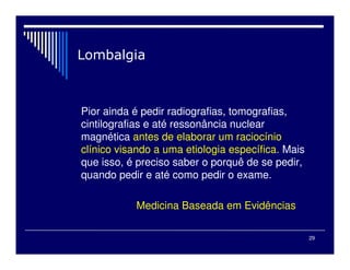 29

Pior ainda é pedir radiografias, tomografias,
cintilografias e até ressonância nuclear
magnética antes de elaborar um raciocínio
clínico visando a uma etiologia específica. Mais
que isso, é preciso saber o porquê de se pedir,
quando pedir e até como pedir o exame.
Medicina Baseada em Evidências
 