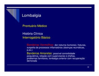 32

Prontuário Médico
História Clínica
Interrogatório Básico
Bandeiras Vermelhas: dor noturna (tumores), fraturas,
suspeita de processos inflamatórios (doenças reumáticas,
p.ex.)
Bandeiras Amarelas: possível comorbidade
psiquiátrica, relação com supervisores e chefias,
problemas familiares, lombalgia anterior com recuperação
demorada
 