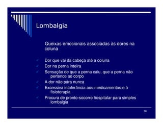 36

Queixas emocionais associadas às dores na
coluna
 Dor que vai da cabeça até a coluna
 Dor na perna inteira
 Sensação de que a perna caiu, que a perna não
pertence ao corpo
 A dor não pára nunca
 Excessiva intolerância aos medicamentos e à
fisioterapia
 Procura de pronto-socorro hospitalar para simples
lombalgia
 
