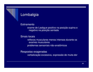 68

Estiramento
exame de Lasègue positivo na posição supina e
negativo na posição sentada
Sinais locais
reflexos musculares menos intensos durante os
exames musculares
problemas sensoriais não-anatômicos
Respostas exageradas
verbalização excessiva, expressão de muita dor
 
