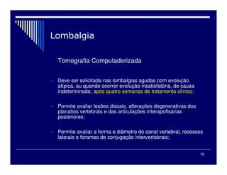 76

Tomografia Computadorizada
 Deve ser solicitada nas lombalgias agudas com evolução
atípica, ou quando ocorrer evolução insatisfatória, de causa
indeterminada, após quatro semanas de tratamento clínico;
 Permite avaliar lesões discais, alterações degenerativas dos
planaltos vertebrais e das articulações interapofisárias
posteriores;
 Permite avaliar a forma e diâmetro do canal vertebral, recessos
laterais e forames de conjugação intervertebrais;
 