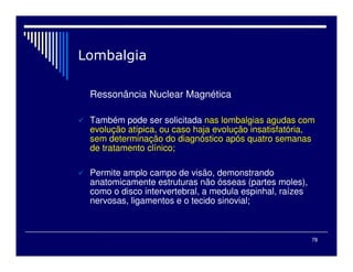 78

Ressonância Nuclear Magnética
 Também pode ser solicitada nas lombalgias agudas com
evolução atípica, ou caso haja evolução insatisfatória,
sem determinação do diagnóstico após quatro semanas
de tratamento clínico;
 Permite amplo campo de visão, demonstrando
anatomicamente estruturas não ósseas (partes moles),
como o disco intervertebral, a medula espinhal, raízes
nervosas, ligamentos e o tecido sinovial;
 