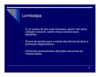 79

 É um exame de alto custo financeiro, porém não utiliza
radiação ionizante, sendo inócuo inclusive para
gestantes;
 Exame de escolha para o estudo das hérnias de disco e
processos degenerativos;
 Demonstra precocemente alterações estruturais da
medula óssea.
 