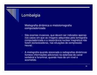 80

Mielografia dinâmica e mielotomografia
computadorizada
 São exames invasivos, que devem ser indicados apenas
nos casos em que as imagens adquiridas pela tomografia
computadorizada e a ressonância nuclear magnética não
forem esclarecedoras, nas situações de compressão
neural;
 A mielografia quando associada a radiografias dinâmicas
fornece informações adicionais na estenose do canal
vertebral e foraminal, quando mais de um nível e
acometido.
 